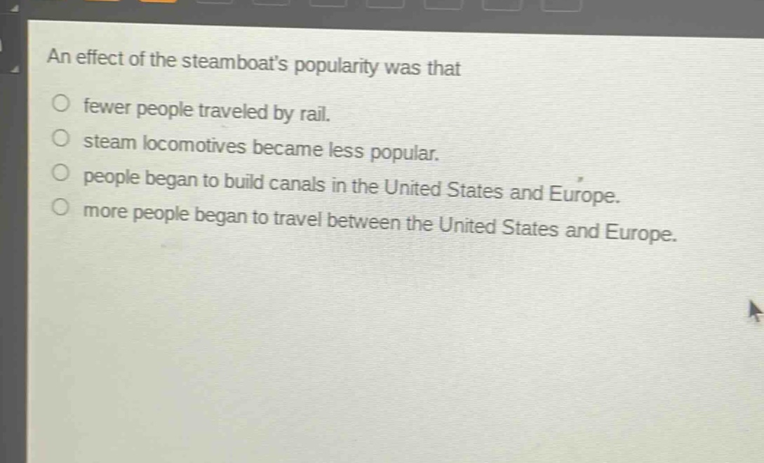 an effect of the steamboats popularity was that\n○ fewer people traveled by rail.\n○ steam locomotives became less popular.\n○ people began to build canals in the united states and europe.\n○ more people began to travel between the united states and europe.