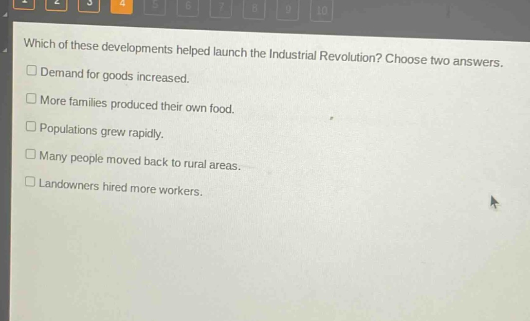 which of these developments helped launch the industrial revolution? choose two answers.\ndemand for goods increased.\nmore families produced their own food.\npopulations grew rapidly.\nmany people moved back to rural areas.\nlandowners hired more workers.