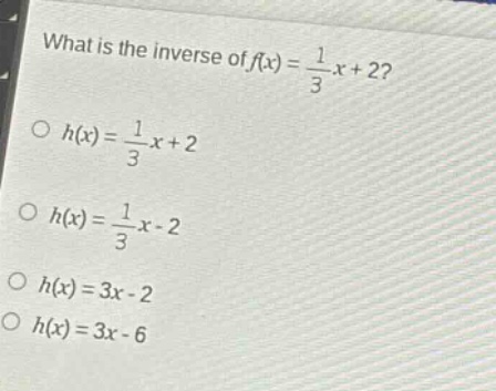 what is the inverse of $f(x)=\frac{1}{3}x + 2$?\n$h(x)=\frac{1}{3}x + 2$\n$h(x)=\frac{1}{3}x - 2$\n$h(x)=3x - 2$\n$h(x)=3x - 6$