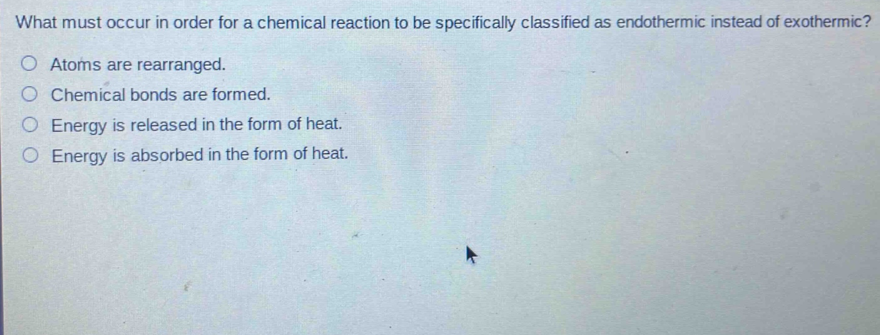 what must occur in order for a chemical reaction to be specifically classified as endothermic instead of exothermic?\natoms are rearranged.\nchemical bonds are formed.\nenergy is released in the form of heat.\nenergy is absorbed in the form of heat.