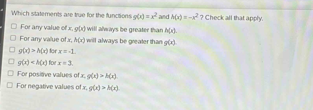which statements are true for the functions $g(x)=x^{2}$ and $h(x)=-x^{2}$? check all that apply.\nfor any value of $x$, $g(x)$ will always be greater than $h(x)$.\nfor any value of $x$, $h(x)$ will always be greater than $g(x)$.\n$g(x)>h(x)$ for $x = - 1$.\n$g(x)<h(x)$ for $x = 3$.\nfor positive values of $x$, $g(x)>h(x)$.\nfor negative values of $x$, $g(x)>h(x)$.