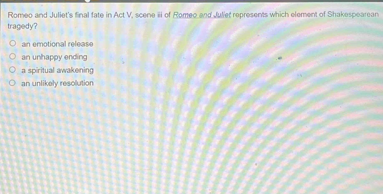 romeo and juliets final fate in act v, scene iii of romeo and juliet represents which element of shakespearean tragedy?\n○ an emotional release\n○ an unhappy ending\n○ a spiritual awakening\n○ an unlikely resolution