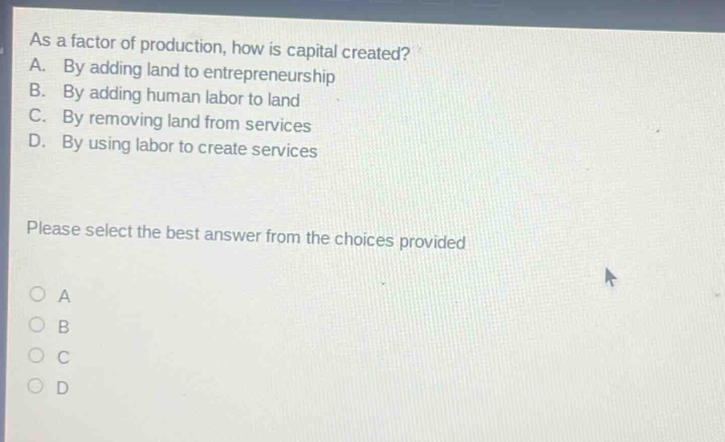 as a factor of production, how is capital created? a. by adding land to entrepreneurship b. by adding human labor to land c. by removing land from services d. by using labor to create services please select the best answer from the choices provided