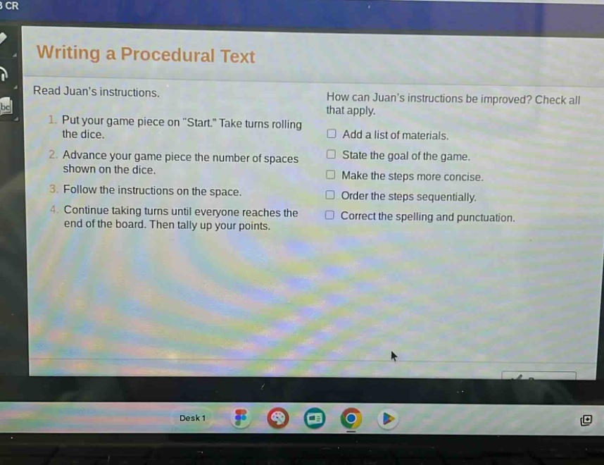 writing a procedural text\nread juans instructions.\n1. put your game piece on \start.\ take turns rolling the dice.\n2. advance your game piece the number of spaces shown on the dice.\n3. follow the instructions on the space.\n4. continue taking turns until everyone reaches the end of the board. then tally up your points.\nhow can juans instructions be improved? check all that apply.\n□ add a list of materials.\n□ state the goal of the game.\n□ make the steps more concise.\n□ order the steps sequentially.\n□ correct the spelling and punctuation.