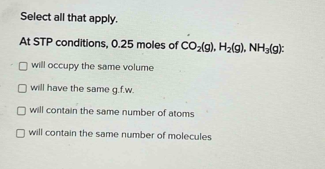 select all that apply. at stp conditions, 0.25 moles of co₂(g), h₂(g), nh₃(g): will occupy the same volume will have the same g.f.w. will contain the same number of atoms will contain the same number of molecules