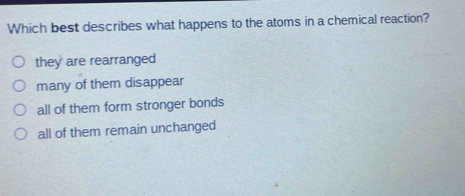 which best describes what happens to the atoms in a chemical reaction?\no they are rearranged\no many of them disappear\no all of them form stronger bonds\no all of them remain unchanged