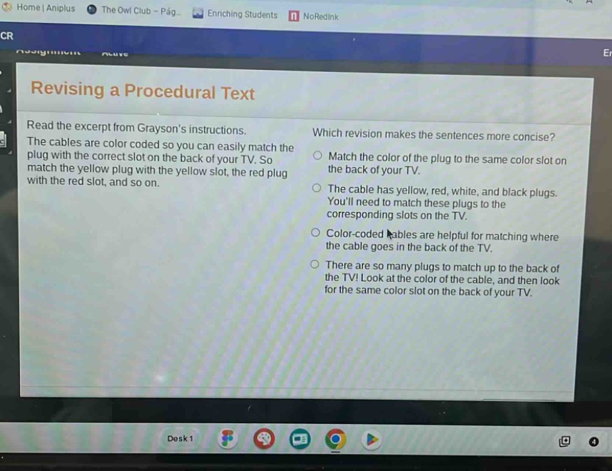 revising a procedural text\nread the excerpt from graysons instructions.\nthe cables are color - coded so you can easily match the plug with the correct slot on the back of your tv. so match the yellow plug with the yellow slot, the red plug with the red slot, and so on.\nwhich revision makes the sentences more concise?\nmatch the color of the plug to the same color slot on the back of your tv.\nthe cable has yellow, red, white, and black plugs. youll need to match these plugs to the corresponding slots on the tv.\ncolor - coded cables are helpful for matching where the cable goes in the back of the tv.\nthere are so many plugs to match up to the back of the tv! look at the color of the cable, and then look for the same color slot on the back of your tv.