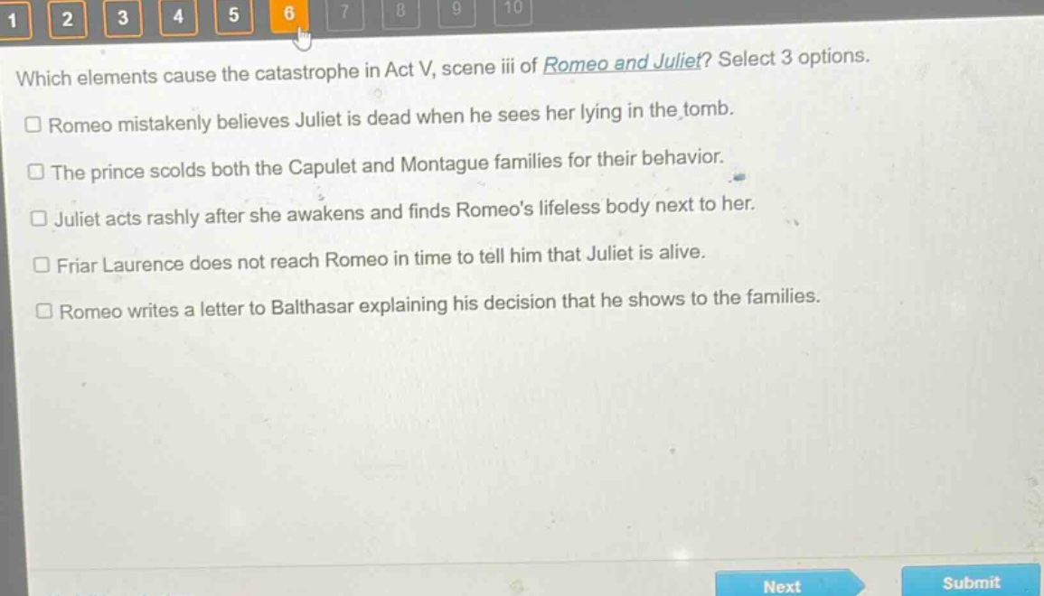 which elements cause the catastrophe in act v, scene iii of romeo and juliet? select 3 options.\n□ romeo mistakenly believes juliet is dead when he sees her lying in the tomb.\n□ the prince scolds both the capulet and montague families for their behavior.\n□ juliet acts rashly after she awakens and finds romeos lifeless body next to her.\n□ friar laurence does not reach romeo in time to tell him that juliet is alive.\n□ romeo writes a letter to balthasar explaining his decision that he shows to the families.