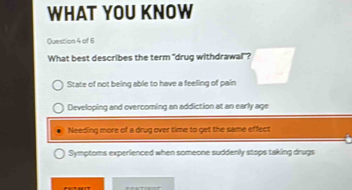 question 4 of 6\nwhat best describes the term \drug withdrawal\?\nstate of not being able to have a feeling of pain\ndeveloping and overcoming an addiction at an early age\nneeding more of a drug over time to get the same effect\nsymptoms experienced when someone suddenly stops taking drugs