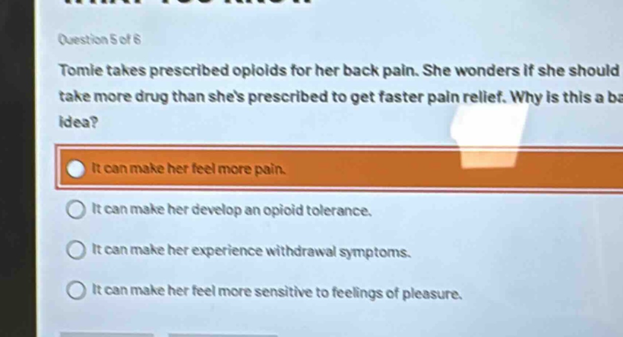 question 5 of 6\ntomie takes prescribed opioids for her back pain. she wonders if she should take more drug than shes prescribed to get faster pain relief. why is this a bad idea?\nit can make her feel more pain.\nit can make her develop an opioid tolerance.\nit can make her experience withdrawal symptoms.\nit can make her feel more sensitive to feelings of pleasure.