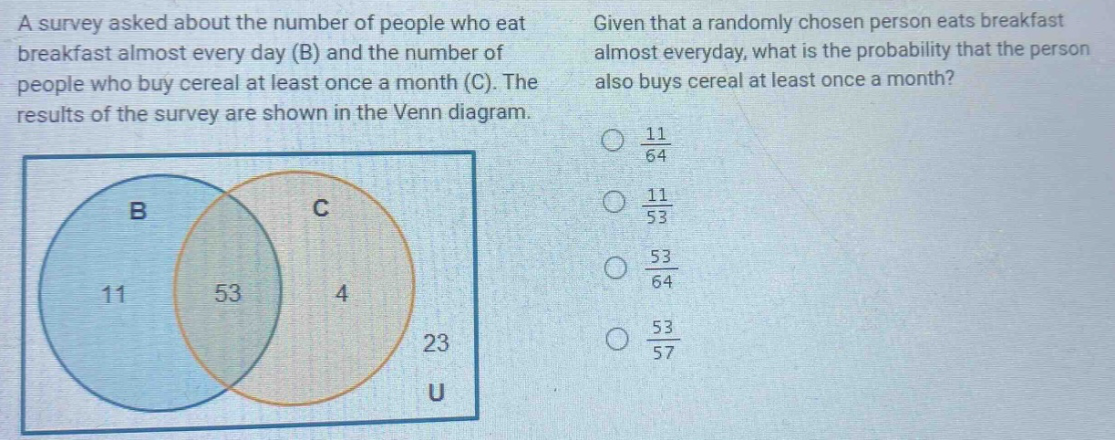 a survey asked about the number of people who eat breakfast almost every day (b) and the number of people who buy cereal at least once a month (c). the results of the survey are shown in the venn diagram. given that a randomly chosen person eats breakfast almost everyday, what is the probability that the person also buys cereal at least once a month? (\frac{11}{64}) (\frac{11}{53}) (\frac{53}{64}) (\frac{53}{57})