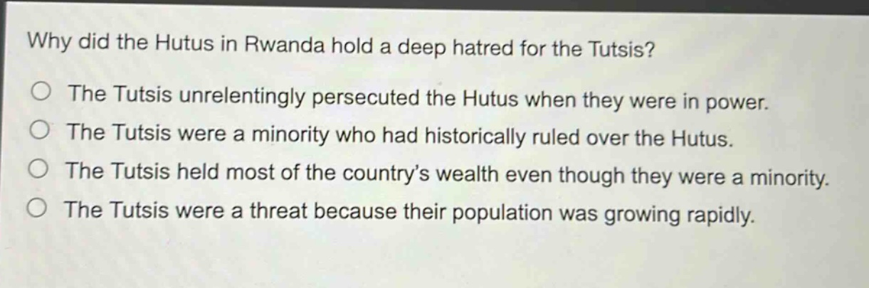 why did the hutus in rwanda hold a deep hatred for the tutsis?\nthe tutsis unrelentingly persecuted the hutus when they were in power.\nthe tutsis were a minority who had historically ruled over the hutus.\nthe tutsis held most of the country’s wealth even though they were a minority.\nthe tutsis were a threat because their population was growing rapidly.