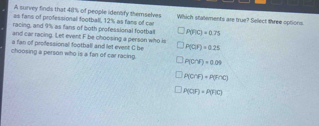 a survey finds that 48% of people identify themselves as fans of professional football, 12% as fans of car racing, and 9% as fans of both professional football and car racing. let event f be choosing a person who is a fan of professional football and let event c be choosing a person who is a fan of car racing. which statements are true? select three options. $p(f|c)=0.75$ $p(c|f)=0.25$ $p(ccap f)=0.09$ $p(ccap f)=p(fcap c)$ $p(c|f)=p(f|c)$