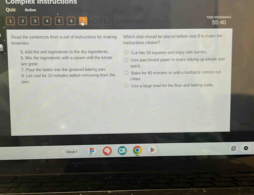 read the sentences from a set of instructions for making brownies.\n5. add the wet ingredients to the dry ingredients.\n6. mix the ingredients with a spoon until the lumps are gone.\n7. pour the batter into the greased baking pan.\n8. let cool for 10 minutes before removing from the pan.\nwhich step should be placed before step 8 to make the instructions clearer?\ncut into 16 squares and enjoy with berries.\nuse parchment paper to make tidying up simple and quick.\nbake for 40 minutes or until a toothpick comes out clean.\nuse a large bowl for the flour and baking soda.