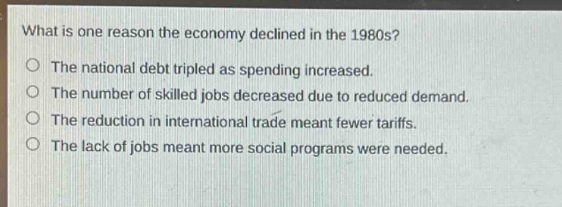 what is one reason the economy declined in the 1980s?\nthe national debt tripled as spending increased.\nthe number of skilled jobs decreased due to reduced demand.\nthe reduction in international trade meant fewer tariffs.\nthe lack of jobs meant more social programs were needed.