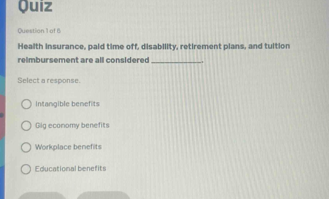 quiz\nquestion 1 of 6\nhealth insurance, paid time off, disability, retirement plans, and tuition reimbursement are all considered ____________.\nselect a response.\nintangible benefits\ngig economy benefits\nworkplace benefits\neducational benefits