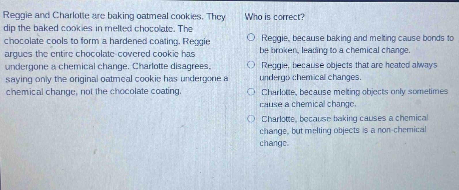 reggie and charlotte are baking oatmeal cookies. they dip the baked cookies in melted chocolate. the chocolate cools to form a hardened coating. reggie argues the entire chocolate - covered cookie has undergone a chemical change. charlotte disagrees, saying only the original oatmeal cookie has undergone a chemical change, not the chocolate coating. who is correct? reggie, because baking and melting cause bonds to be broken, leading to a chemical change. reggie, because objects that are heated always undergo chemical changes. charlotte, because melting objects only sometimes cause a chemical change. charlotte, because baking causes a chemical change, but melting objects is a non - chemical change.