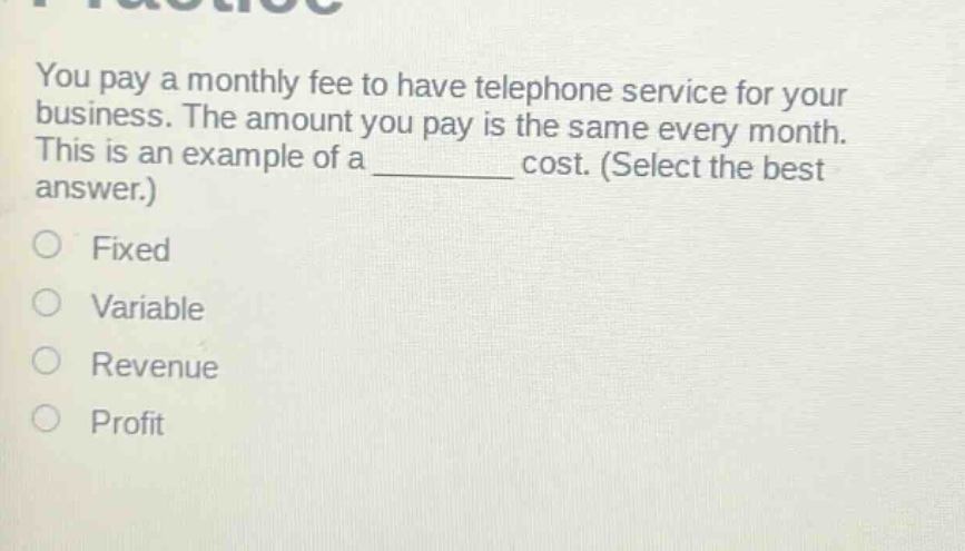 you pay a monthly fee to have telephone service for your business. the amount you pay is the same every month. this is an example of a ______ cost. (select the best answer.)\nfixed\nvariable\nrevenue\nprofit