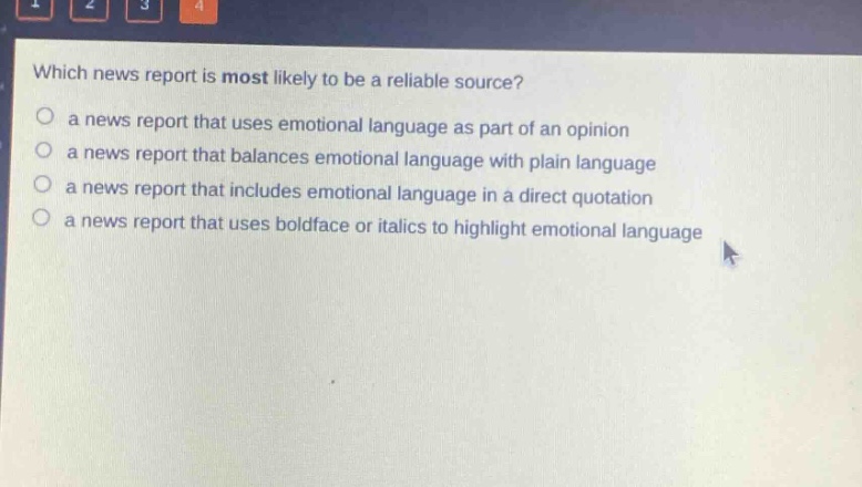 which news report is most likely to be a reliable source?\no a news report that uses emotional language as part of an opinion\no a news report that balances emotional language with plain language\no a news report that includes emotional language in a direct quotation\no a news report that uses boldface or italics to highlight emotional language