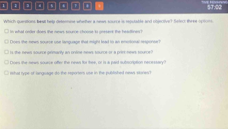 which questions best help determine whether a news source is reputable and objective? select three options.\n□ in what order does the news source choose to present the headlines?\n□ does the news source use language that might lead to an emotional response?\n□ is the news source primarily an online news source or a print news source?\n□ does the news source offer the news for free, or is a paid subscription necessary?\n□ what type of language do the reporters use in the published news stories?