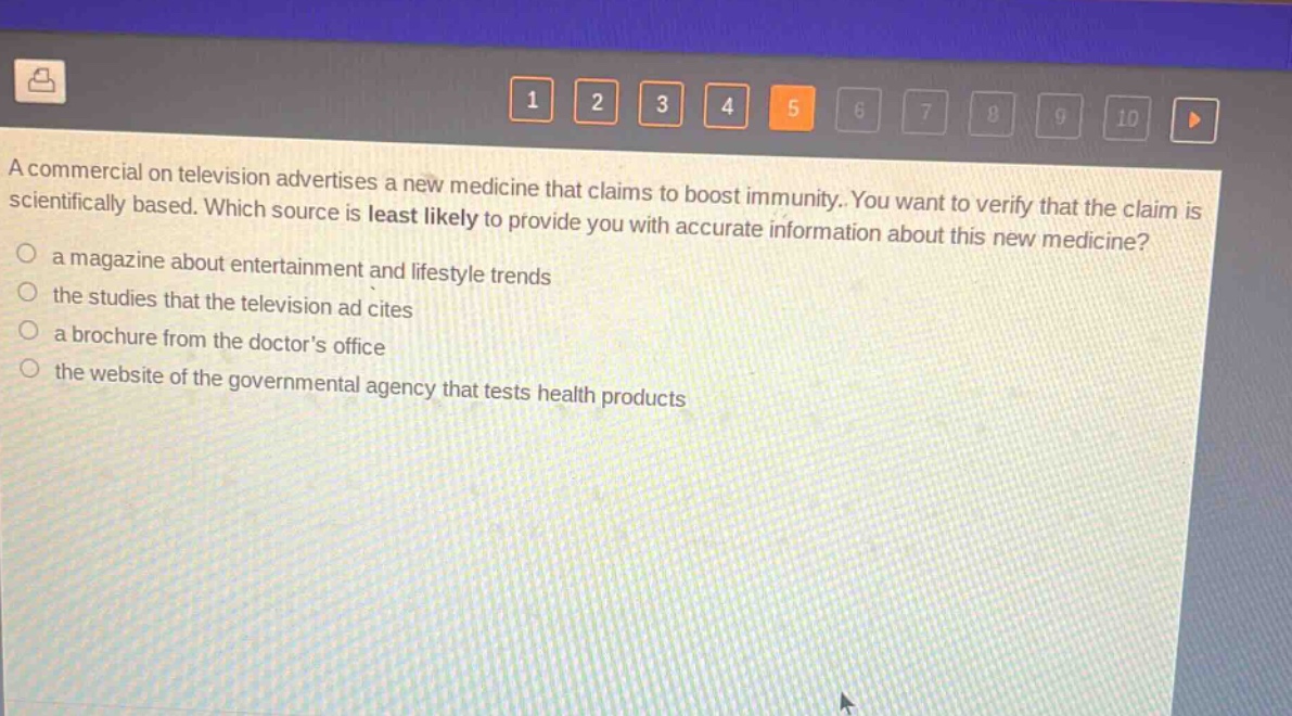a commercial on television advertises a new medicine that claims to boost immunity. you want to verify that the claim is scientifically based. which source is least likely to provide you with accurate information about this new medicine?\n○ a magazine about entertainment and lifestyle trends\n○ the studies that the television ad cites\n○ a brochure from the doctors office\n○ the website of the governmental agency that tests health products