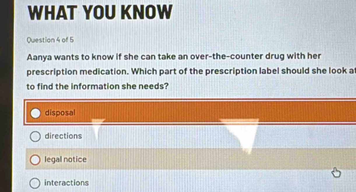 question 4 of 5\naanya wants to know if she can take an over - the - counter drug with her prescription medication. which part of the prescription label should she look at to find the information she needs?\ndisposal\ndirections\nlegal notice\ninteractions