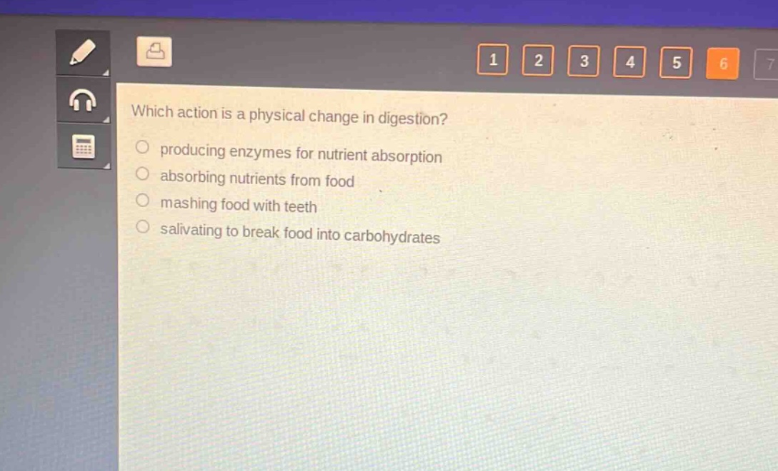 which action is a physical change in digestion?\nproducing enzymes for nutrient absorption\nabsorbing nutrients from food\nmashing food with teeth\nsalivating to break food into carbohydrates