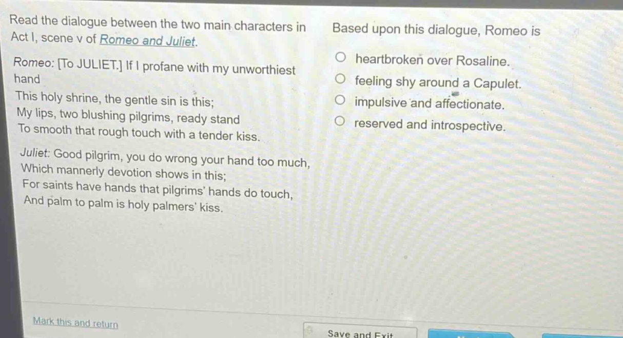 read the dialogue between the two main characters in act i, scene v of romeo and juliet. romeo: to juliet. if i profane with my unworthiest hand this holy shrine, the gentle sin is this; my lips, two blushing pilgrims, ready stand to smooth that rough touch with a tender kiss. juliet: good pilgrim, you do wrong your hand too much, which mannerly devotion shows in this; for saints have hands that pilgrims’ hands do touch, and palm to palm is holy palmers’ kiss. based upon this dialogue, romeo is heartbroken over rosaline. feeling shy around a capulet. impulsive and affectionate. reserved and introspective.
