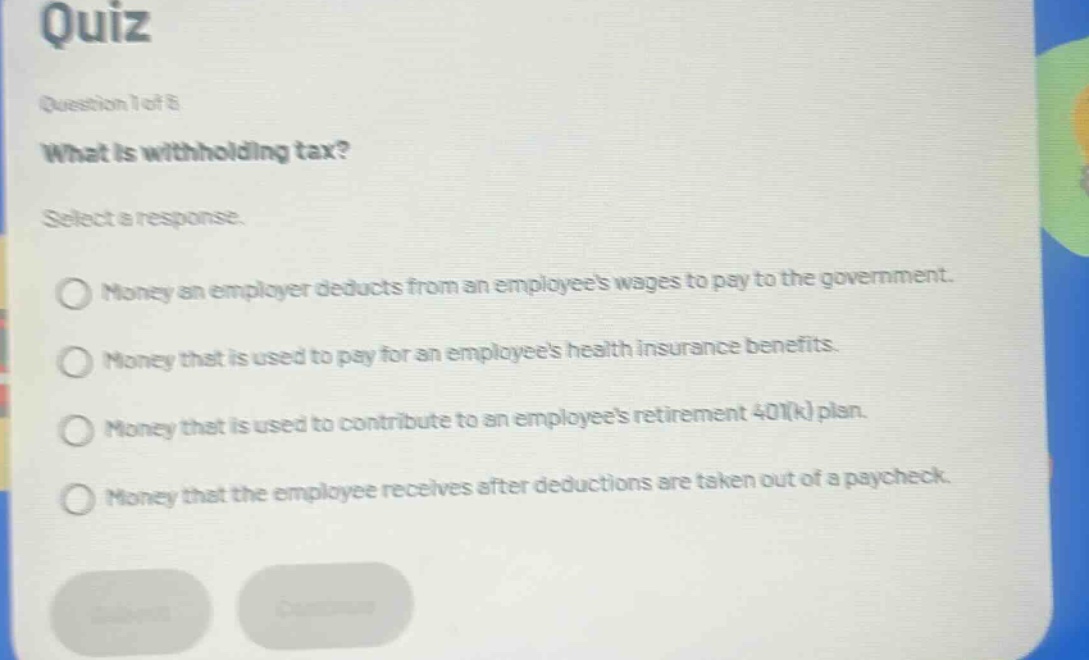 quiz\nquestion 1 of 8\nwhat is withholding tax?\nselect a response.\nmoney an employer deducts from an employees wages to pay to the government.\nmoney that is used to pay for an employees health insurance benefits.\nmoney that is used to contribute to an employees retirement 401(k) plan.\nmoney that the employee receives after deductions are taken out of a paycheck.