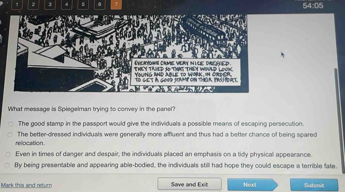 what message is spiegelman trying to convey in the panel?\nthe good stamp in the passport would give the individuals a possible means of escaping persecution.\nthe better - dressed individuals were generally more affluent and thus had a better chance of being spared relocation.\neven in times of danger and despair, the individuals placed an emphasis on a tidy physical appearance.\nby being presentable and appearing able - bodied, the individuals still had hope they could escape a terrible fate.