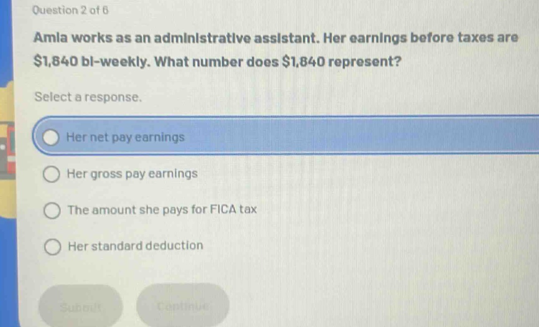 question 2 of 6\namla works as an administrative assistant. her earnings before taxes are $1,840 bi - weekly. what number does $1,840 represent?\nselect a response.\nher net pay earnings\nher gross pay earnings\nthe amount she pays for fica tax\nher standard deduction