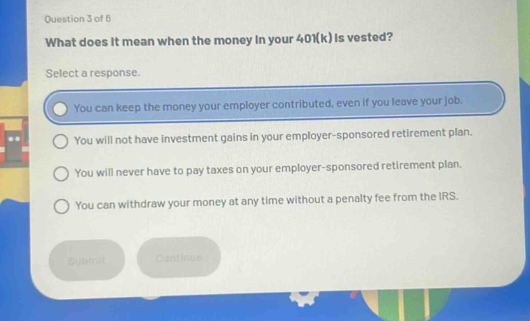 question 3 of 8\nwhat does it mean when the money in your 401(k) is vested?\nselect a response.\nyou can keep the money your employer contributed, even if you leave your job.\nyou will not have investment gains in your employer - sponsored retirement plan.\nyou will never have to pay taxes on your employer - sponsored retirement plan.\nyou can withdraw your money at any time without a penalty fee from the irs.