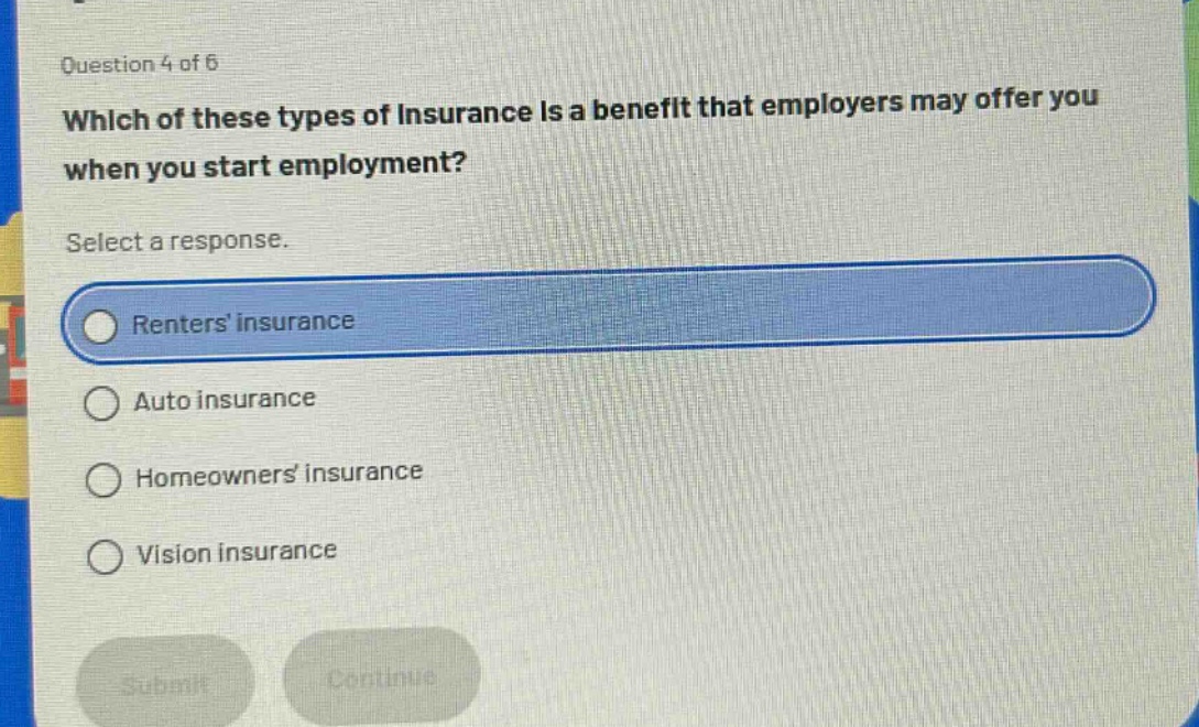 question 4 of 6\nwhich of these types of insurance is a benefit that employers may offer you when you start employment?\nselect a response.\nrenters insurance\nauto insurance\nhomeowners insurance\nvision insurance
