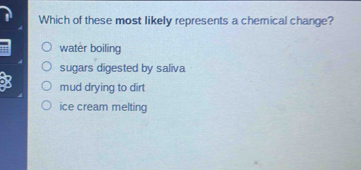 which of these most likely represents a chemical change?\nwater boiling\nsugars digested by saliva\nmud drying to dirt\nice cream melting