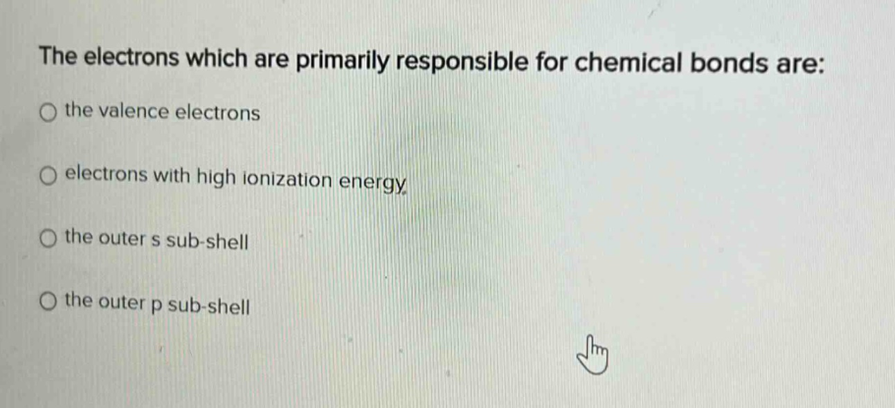 the electrons which are primarily responsible for chemical bonds are: the valence electrons electrons with high ionization energy the outer s sub - shell the outer p sub - shell