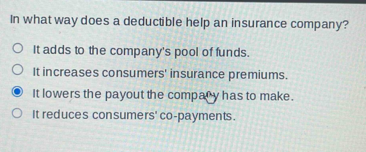 in what way does a deductible help an insurance company?\nit adds to the company’s pool of funds.\nit increases consumers insurance premiums.\nit lowers the payout the company has to make.\nit reduces consumers co - payments.