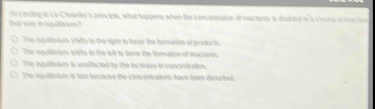 according to le chateliers principle, what happens when the concentration of reactants is doubled in a chemical reaction that was in equilibrium?\nthe equilibrium shifts to the right to favor the formation of products.\nthe equilibrium shifts to the left to favor the formation of reactants.\nthe equilibrium is unaffected by the increase in concentration.\nthe equilibrium is lost because the concentrations have been disturbed.