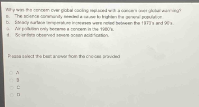 why was the concern over global cooling replaced with a concern over global warming?\na. the science community needed a cause to frighten the general population.\nb. steady surface temperature increases were noted between the 1970s and 90s.\nc. air pollution only became a concern in the 1980s.\nd. scientists observed severe ocean acidification.\nplease select the best answer from the choices provided\na\nb\nc\nd