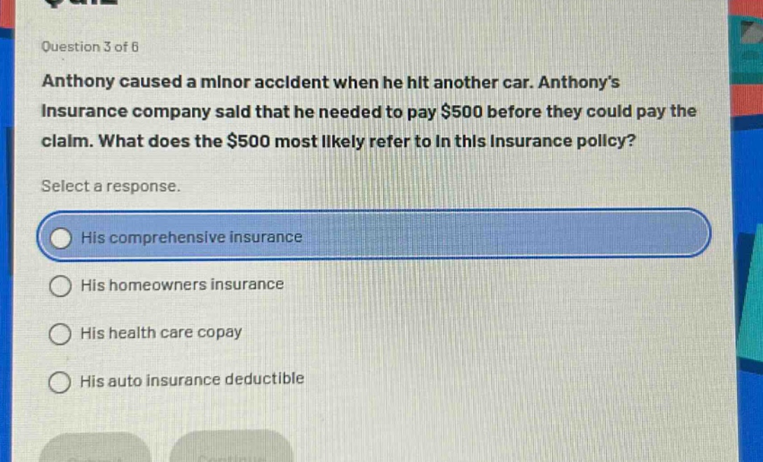 question 3 of 6\nanthony caused a minor accident when he hit another car. anthony’s insurance company said that he needed to pay $500 before they could pay the claim. what does the $500 most likely refer to in this insurance policy?\nselect a response.\nhis comprehensive insurance\nhis homeowners insurance\nhis health care copay\nhis auto insurance deductible