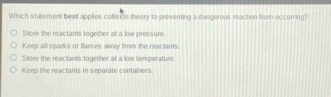 which statement best applies collision theory to preventing a dangerous reaction from occurring?\nstore the reactants together at a low pressure.\nkeep all sparks or flames away from the reactants.\nstore the reactants together at a low temperature.\nkeep the reactants in separate containers.