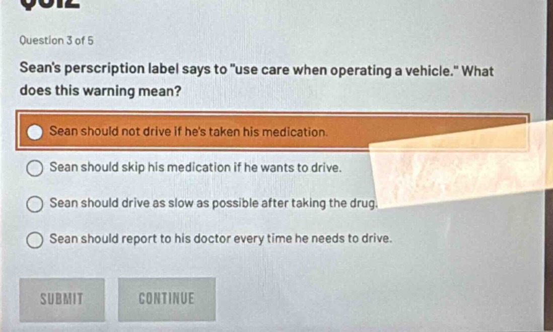 question 3 of 5\nseans perscription label says to \use care when operating a vehicle.\ what does this warning mean?\nsean should not drive if hes taken his medication.\nsean should skip his medication if he wants to drive.\nsean should drive as slow as possible after taking the drug.\nsean should report to his doctor every time he needs to drive.