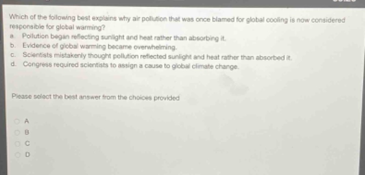 which of the following best explains why air pollution that was once blamed for global cooling is now considered responsible for global warming?\na. pollution began reflecting sunlight and heat rather than absorbing it.\nb. evidence of global warming became overwhelming.\nc. scientists mistakenly thought pollution reflected sunlight and heat rather than absorbed it.\nd. congress required scientists to assign a cause to global climate change.\nplease select the best answer from the choices provided\na\nb\nc\nd