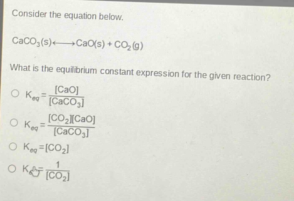 consider the equation below.\ncaco₃(s)⇌cao(s) + co₂(g)\nwhat is the equilibrium constant expression for the given reaction?\n○ kₑq = \\frac{cao}{caco₃}\n○ kₑq = \\frac{co₂cao}{caco₃}\n○ kₑq = co₂\n○ kₑq = \\frac{1}{co₂}