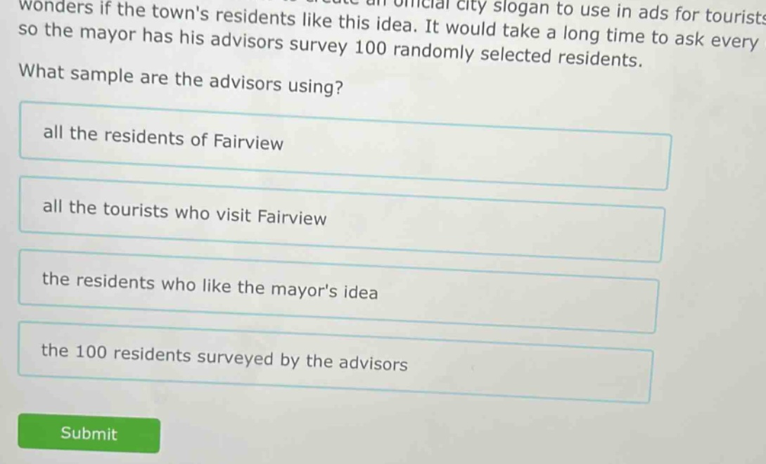 wonders if the towns residents like this idea. it would take a long time to ask every so the mayor has his advisors survey 100 randomly selected residents. what sample are the advisors using? all the residents of fairview all the tourists who visit fairview the residents who like the mayors idea the 100 residents surveyed by the advisors
