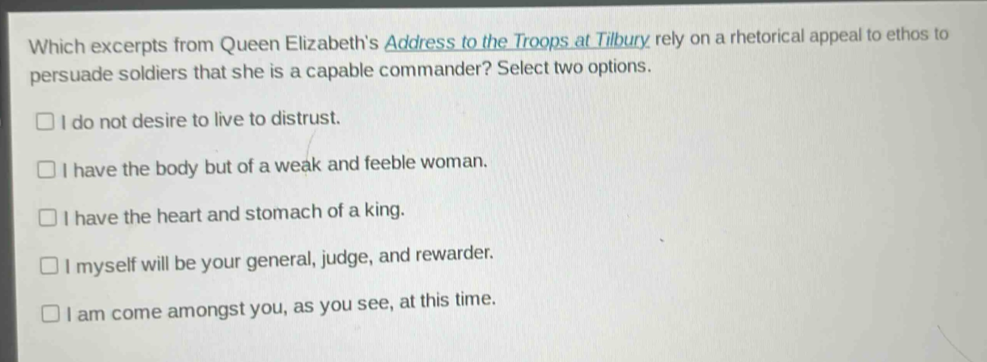 which excerpts from queen elizabeths address to the troops at tilbury rely on a rhetorical appeal to ethos to persuade soldiers that she is a capable commander? select two options.\n□ i do not desire to live to distrust.\n□ i have the body but of a weak and feeble woman.\n□ i have the heart and stomach of a king.\n□ i myself will be your general, judge, and rewarder.\n□ i am come amongst you, as you see, at this time.