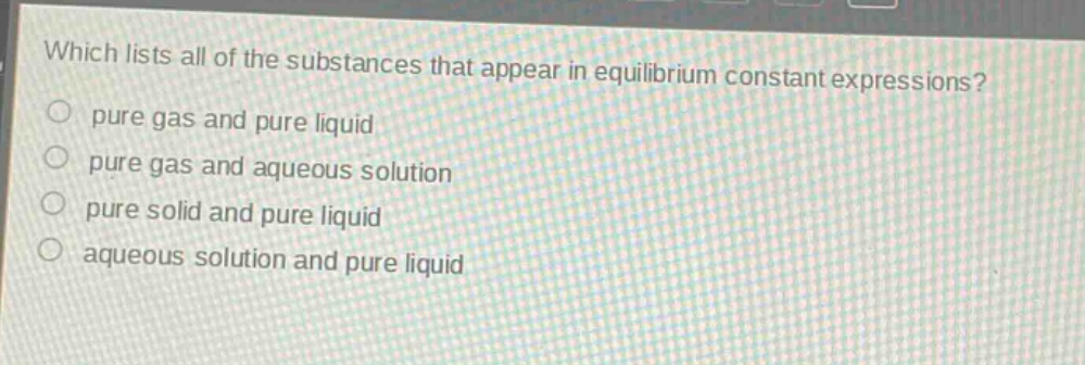 which lists all of the substances that appear in equilibrium constant expressions?\n pure gas and pure liquid\n pure gas and aqueous solution\n pure solid and pure liquid\n aqueous solution and pure liquid