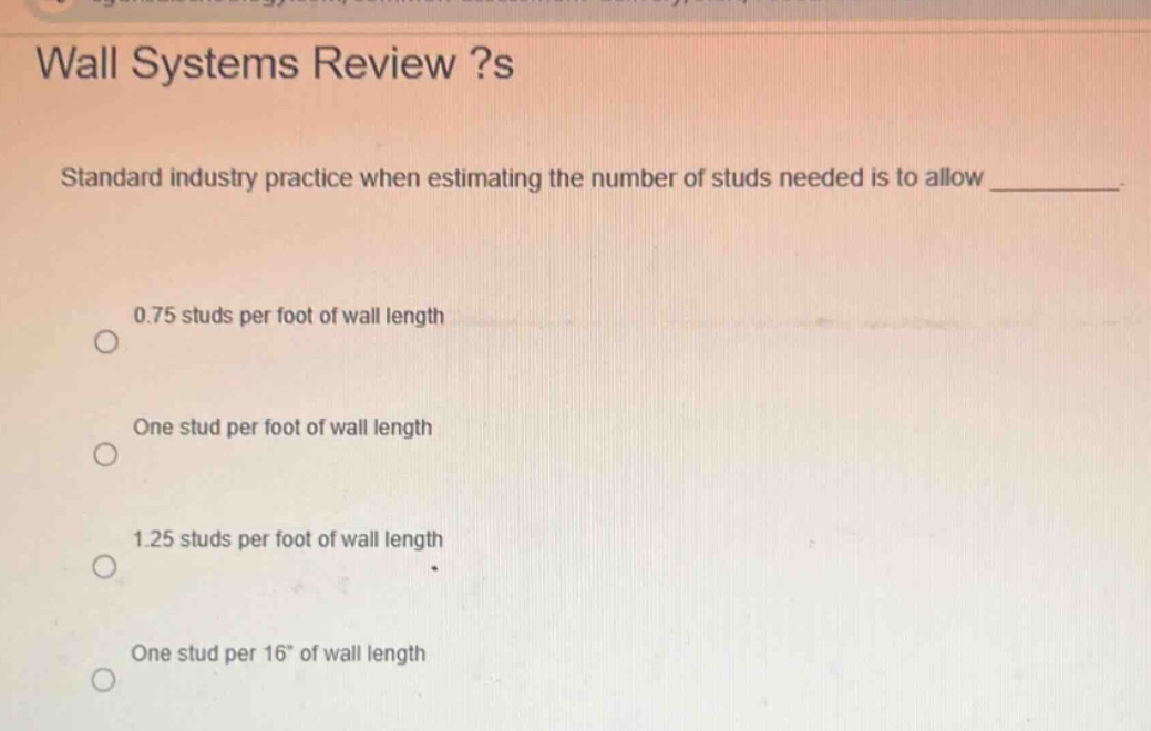wall systems review ?s\nstandard industry practice when estimating the number of studs needed is to allow \n0.75 studs per foot of wall length\none stud per foot of wall length\n1.25 studs per foot of wall length\none stud per 16\ of wall length