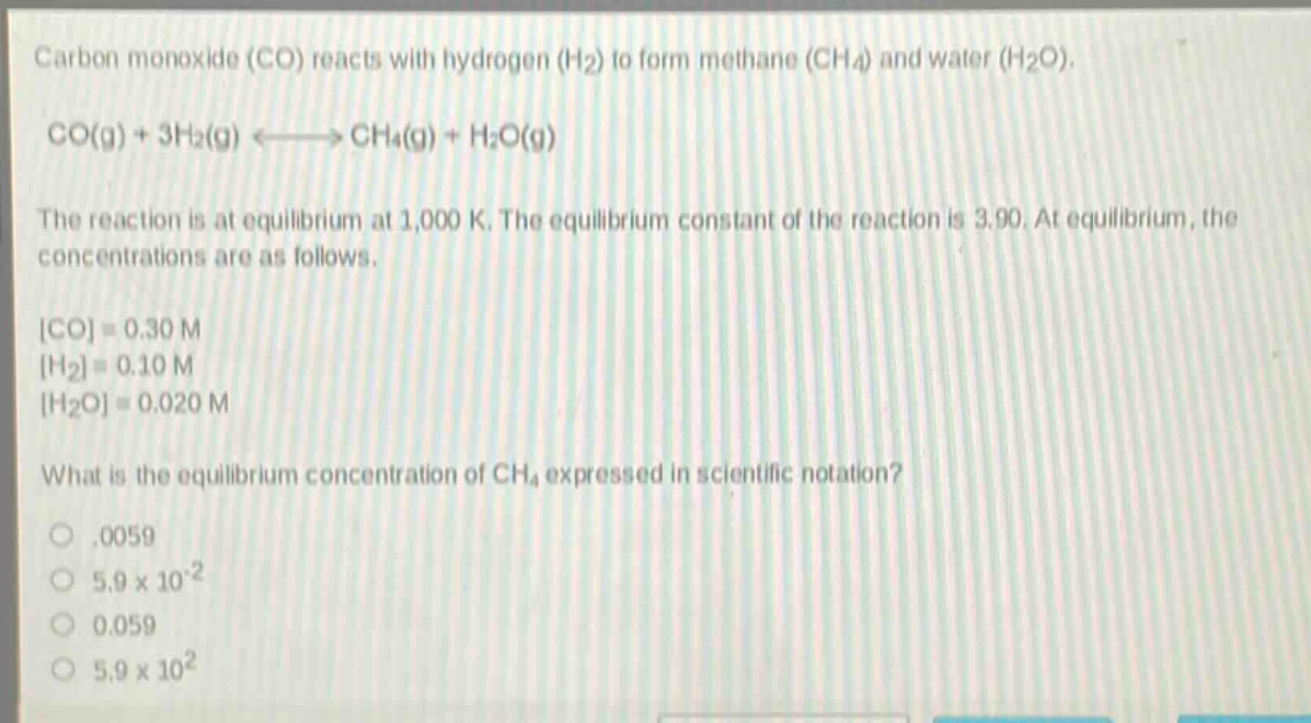 carbon monoxide (co) reacts with hydrogen (h₂) to form methane (ch₄) and water (h₂o). co(g) + 3h₂(g) ⇌ ch₄(g) + h₂o(g) the reaction is at equilibrium at 1,000 k. the equilibrium constant of the reaction is 3.90. at equilibrium, the concentrations are as follows. co = 0.30 m h₂ = 0.10 m h₂o = 0.020 m what is the equilibrium concentration of ch₄ expressed in scientific notation? 0.0059 5.9×10⁻² 0.059 5.9×10²