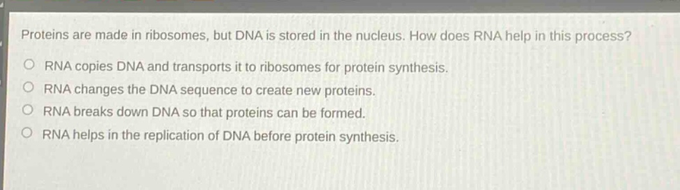 proteins are made in ribosomes, but dna is stored in the nucleus. how does rna help in this process?\no rna copies dna and transports it to ribosomes for protein synthesis.\no rna changes the dna sequence to create new proteins.\no rna breaks down dna so that proteins can be formed.\no rna helps in the replication of dna before protein synthesis.