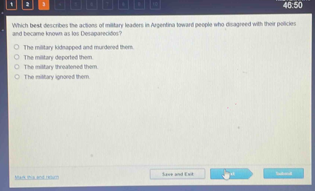 which best describes the actions of military leaders in argentina toward people who disagreed with their policies and became known as los desaparecidos?\nthe military kidnapped and murdered them.\nthe military deported them.\nthe military threatened them.\nthe military ignored them.